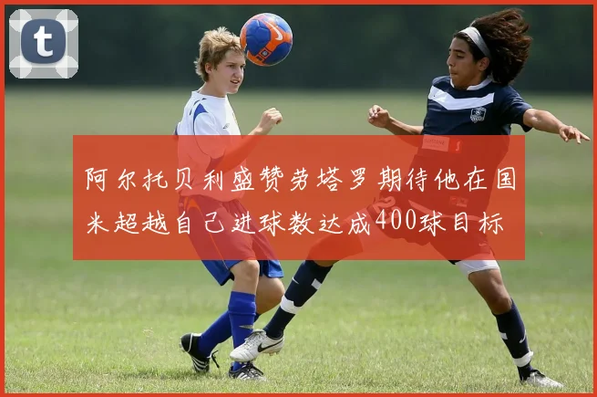 阿尔托贝利盛赞劳塔罗期待他在国米超越自己进球数达成400球目标