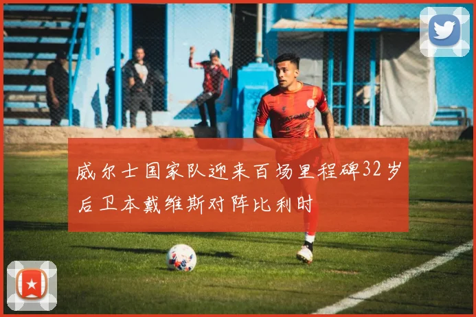 威尔士国家队迎来百场里程碑32岁后卫本戴维斯对阵比利时