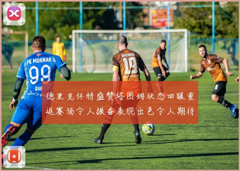 德里克怀特盛赞塔图姆状态回暖重返赛场令人振奋表现出色令人期待