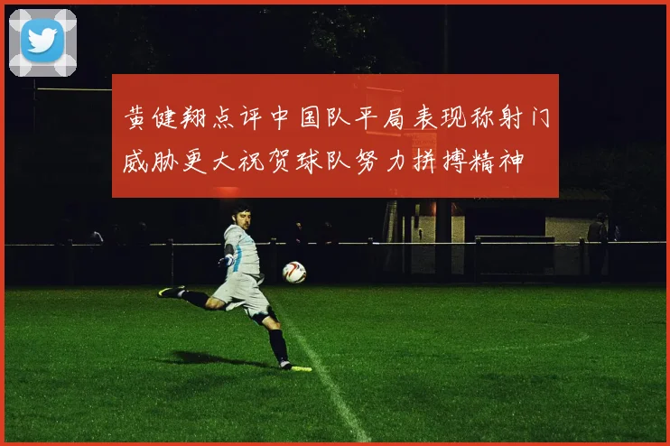 黄健翔点评中国队平局表现称射门威胁更大祝贺球队努力拼搏精神