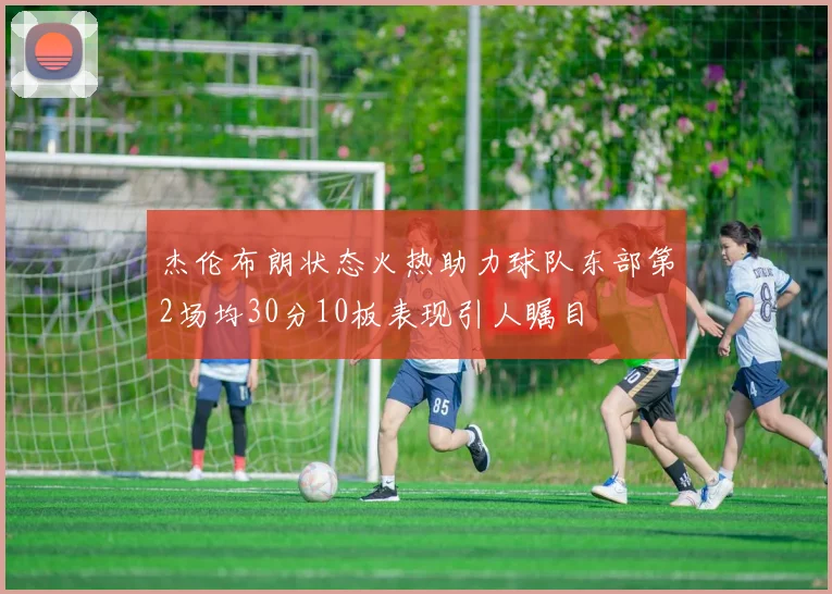 杰伦布朗状态火热助力球队东部第2场均30分10板表现引人瞩目
