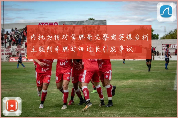 内托为何对黄牌毫无察觉英媒分析主裁判举牌时机过长引发争议