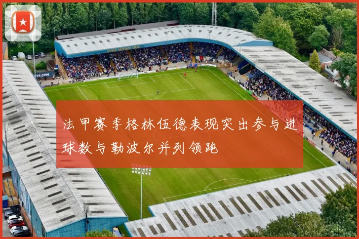 法甲赛季格林伍德表现突出参与进球数与勒波尔并列领跑