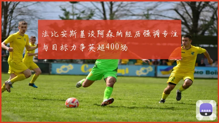 法比安斯基谈阿森纳经历强调专注与目标力争英超400场