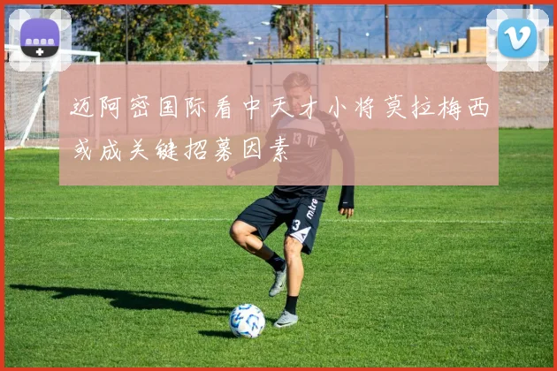 迈阿密国际看中天才小将莫拉梅西或成关键招募因素