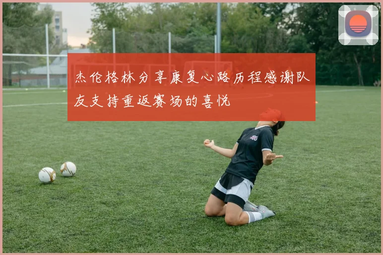 杰伦格林分享康复心路历程感谢队友支持重返赛场的喜悦