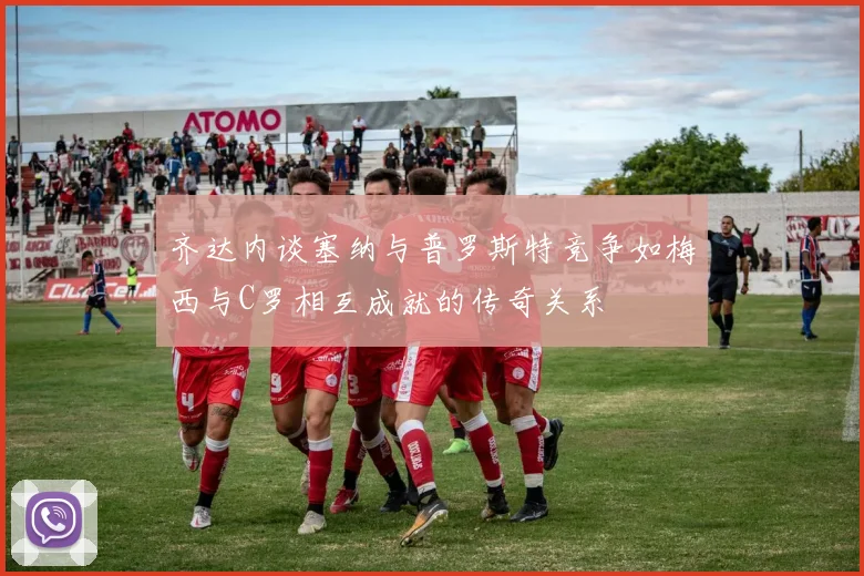 齐达内谈塞纳与普罗斯特竞争如梅西与C罗相互成就的传奇关系