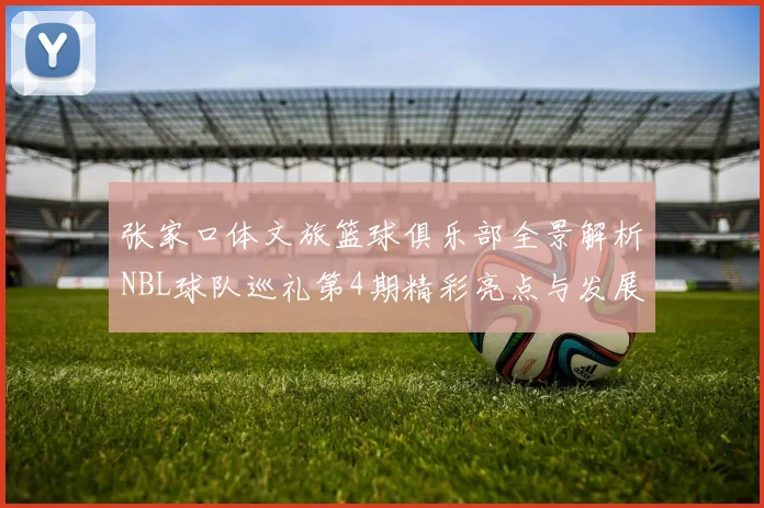 张家口体文旅篮球俱乐部全景解析NBL球队巡礼第4期精彩亮点与发展前景